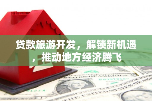 下营贷款旅游开发，解锁新机遇，推动地方经济腾飞